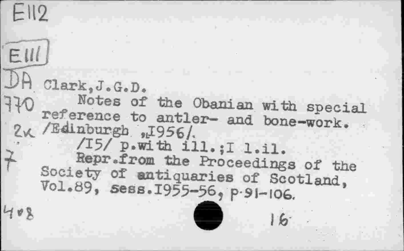 ﻿ЕП2
Eii/J
Clark.J.G.D.
^1/Q Notes of the Obanian with special reference to antler- and. bone—work.» ZvC /Edinburgh tlI956/.
/15/ p.with	l.il.
wk Repr.from the Proceedings of the Society of antiquaries of Scotland, Vol.89, sess.1955-56, p-91-іоб.